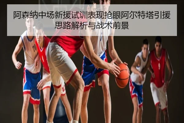 阿森纳中场新援试训表现抢眼阿尔特塔引援思路解析与战术前景