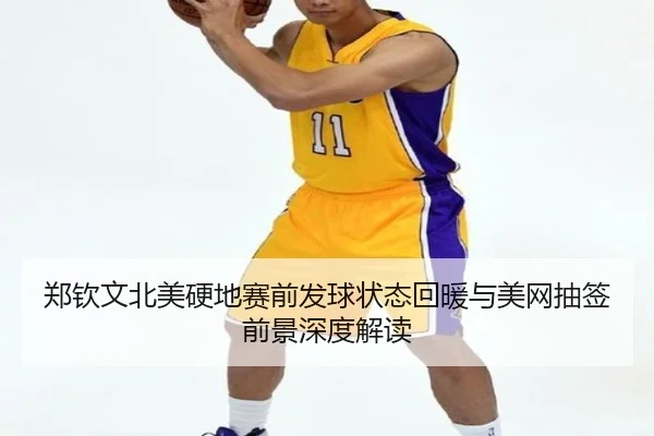 郑钦文北美硬地赛前发球状态回暖与美网抽签前景深度解读